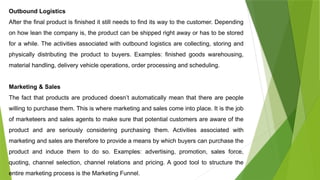 Outbound Logistics
After the final product is finished it still needs to find its way to the customer. Depending
on how lean the company is, the product can be shipped right away or has to be stored
for a while. The activities associated with outbound logistics are collecting, storing and
physically distributing the product to buyers. Examples: finished goods warehousing,
material handling, delivery vehicle operations, order processing and scheduling.
Marketing & Sales
The fact that products are produced doesn’t automatically mean that there are people
willing to purchase them. This is where marketing and sales come into place. It is the job
of marketeers and sales agents to make sure that potential customers are aware of the
product and are seriously considering purchasing them. Activities associated with
marketing and sales are therefore to provide a means by which buyers can purchase the
product and induce them to do so. Examples: advertising, promotion, sales force,
quoting, channel selection, channel relations and pricing. A good tool to structure the
entire marketing process is the Marketing Funnel.
 