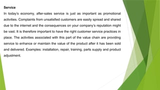 Service
In today’s economy, after-sales service is just as important as promotional
activities. Complaints from unsatisfied customers are easily spread and shared
due to the internet and the consequences on your company’s reputation might
be vast. It is therefore important to have the right customer service practices in
place. The activities associated with this part of the value chain are providing
service to enhance or maintain the value of the product after it has been sold
and delivered. Examples: installation, repair, training, parts supply and product
adjustment.
 