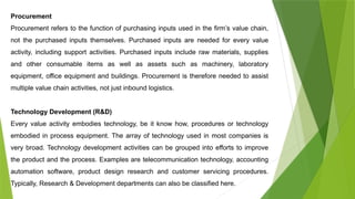 Procurement
Procurement refers to the function of purchasing inputs used in the firm’s value chain,
not the purchased inputs themselves. Purchased inputs are needed for every value
activity, including support activities. Purchased inputs include raw materials, supplies
and other consumable items as well as assets such as machinery, laboratory
equipment, office equipment and buildings. Procurement is therefore needed to assist
multiple value chain activities, not just inbound logistics.
Technology Development (R&D)
Every value activity embodies technology, be it know how, procedures or technology
embodied in process equipment. The array of technology used in most companies is
very broad. Technology development activities can be grouped into efforts to improve
the product and the process. Examples are telecommunication technology, accounting
automation software, product design research and customer servicing procedures.
Typically, Research & Development departments can also be classified here.
 
