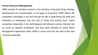 Human Resource Management
HRM consists of activities involved in the recruiting, hiring (and firing), training,
development and compensation of all types of personnel. HRM affects the
competitive advantage in any firm through its role in determining the skills and
motivation of employees and the cost of hiring and training them. Some
companies (especially in the technological and advisory service industry) rely
so much on talented employees, that they have devoted an entire Talent
Management department within HRM to recruit and train the best of the best
university graduates.
 