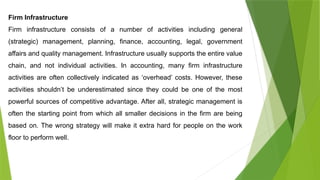 Firm Infrastructure
Firm infrastructure consists of a number of activities including general
(strategic) management, planning, finance, accounting, legal, government
affairs and quality management. Infrastructure usually supports the entire value
chain, and not individual activities. In accounting, many firm infrastructure
activities are often collectively indicated as ‘overhead’ costs. However, these
activities shouldn’t be underestimated since they could be one of the most
powerful sources of competitive advantage. After all, strategic management is
often the starting point from which all smaller decisions in the firm are being
based on. The wrong strategy will make it extra hard for people on the work
floor to perform well.
 