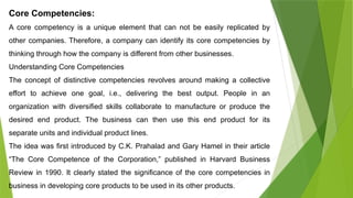 Core Competencies:
A core competency is a unique element that can not be easily replicated by
other companies. Therefore, a company can identify its core competencies by
thinking through how the company is different from other businesses.
Understanding Core Competencies
The concept of distinctive competencies revolves around making a collective
effort to achieve one goal, i.e., delivering the best output. People in an
organization with diversified skills collaborate to manufacture or produce the
desired end product. The business can then use this end product for its
separate units and individual product lines.
The idea was first introduced by C.K. Prahalad and Gary Hamel in their article
“The Core Competence of the Corporation,” published in Harvard Business
Review in 1990. It clearly stated the significance of the core competencies in
business in developing core products to be used in its other products.
 