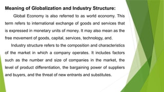 Meaning of Globalization and Industry Structure:
Global Economy is also referred to as world economy. This
term refers to international exchange of goods and services that
is expressed in monetary units of money. It may also mean as the
free movement of goods, capital, services, technology, and.
Industry structure refers to the composition and characteristics
of the market in which a company operates. It includes factors
such as the number and size of companies in the market, the
level of product differentiation, the bargaining power of suppliers
and buyers, and the threat of new entrants and substitutes.
 