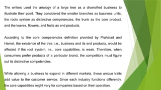 The writers used the analogy of a large tree as a diversified business to
illustrate their point. They considered the smaller branches as business units,
the roots system as distinctive competencies, the trunk as the core product,
and the leaves, flowers, and fruits as end products.
According to the core competencies definition provided by Prahalad and
Hamel, the existence of the tree, i.e., business and its end products, would be
affected if the root system, i.e., core capabilities, is weak. Therefore, when
consumers prefer products of a particular brand, the competitors must figure
out its distinctive competencies.
While allowing a business to expand in different markets, these unique traits
add value to the customer service. Since each industry functions differently,
the core capabilities might vary for companies based on their operation.
 