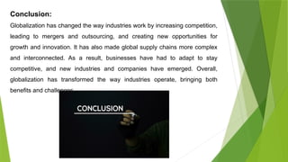 Conclusion:
Globalization has changed the way industries work by increasing competition,
leading to mergers and outsourcing, and creating new opportunities for
growth and innovation. It has also made global supply chains more complex
and interconnected. As a result, businesses have had to adapt to stay
competitive, and new industries and companies have emerged. Overall,
globalization has transformed the way industries operate, bringing both
benefits and challenges.
 