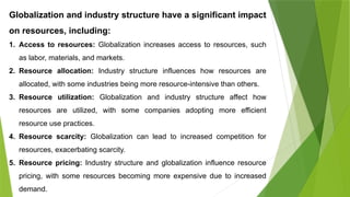 Globalization and industry structure have a significant impact
on resources, including:
1. Access to resources: Globalization increases access to resources, such
as labor, materials, and markets.
2. Resource allocation: Industry structure influences how resources are
allocated, with some industries being more resource-intensive than others.
3. Resource utilization: Globalization and industry structure affect how
resources are utilized, with some companies adopting more efficient
resource use practices.
4. Resource scarcity: Globalization can lead to increased competition for
resources, exacerbating scarcity.
5. Resource pricing: Industry structure and globalization influence resource
pricing, with some resources becoming more expensive due to increased
demand.
 