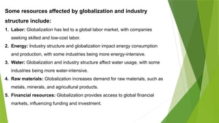 Some resources affected by globalization and industry
structure include:
1. Labor: Globalization has led to a global labor market, with companies
seeking skilled and low-cost labor.
2. Energy: Industry structure and globalization impact energy consumption
and production, with some industries being more energy-intensive.
3. Water: Globalization and industry structure affect water usage, with some
industries being more water-intensive.
4. Raw materials: Globalization increases demand for raw materials, such as
metals, minerals, and agricultural products.
5. Financial resources: Globalization provides access to global financial
markets, influencing funding and investment.
 