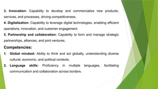 3. Innovation: Capability to develop and commercialize new products,
services, and processes, driving competitiveness.
4. Digitalization: Capability to leverage digital technologies, enabling efficient
operations, innovation, and customer engagement.
5. Partnership and collaboration: Capability to form and manage strategic
partnerships, alliances, and joint ventures.
Competencies:
1. Global mindset: Ability to think and act globally, understanding diverse
cultural, economic, and political contexts.
2. Language skills: Proficiency in multiple languages, facilitating
communication and collaboration across borders.
 