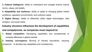3. Cultural intelligence: Ability to understand and navigate diverse cultural
norms, values, and beliefs.
4. Adaptability and resilience: Ability to adapt to changing global market
conditions, regulatory environments, and customer needs.
5. Digital literacy: Ability to effectively utilize digital technologies, data
analytics, and social media.
Industry structure influences the development of capabilities
and competencies, as companies must respond to:
1. Global competition: Developing capabilities and competencies to
compete effectively in global markets.
2. Industry convergence: Blurring of industry boundaries, requiring
companies to develop new capabilities and competencies.
 
