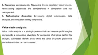 3. Regulatory environments: Navigating diverse regulatory requirements,
necessitating capabilities and competencies in compliance and risk
management.
4. Technological disruption: Leveraging digital technologies, data
analytics, and innovation to stay competitive.
Value chain analysis:
Value chain analysis is a strategic process that can increase profit margins
and provide a competitive advantage for companies of all sizes. Within this
analysis, businesses identify areas where the value of specific production
and sales activities can be increased.
 