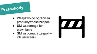 Przeszkody
● Wszystko co ogranicza
produktywność zespołu
● SM wspomaga ich
ujawnianie
● SM wspomaga zespół w
ich usuwaniu
 