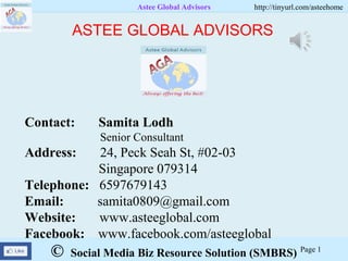 © Social Media Biz Resource Solution (SMBRS)
Astee Global Advisors http://tinyurl.com/asteehome
Page 1
Contact: Samita Lodh
Senior Consultant
Address: 24, Peck Seah St, #02-03
Singapore 079314
Telephone: 6597679143
Email: samita0809@gmail.com
Website: www.asteeglobal.com
Facebook: www.facebook.com/asteeglobal
ASTEE GLOBAL ADVISORS
 
