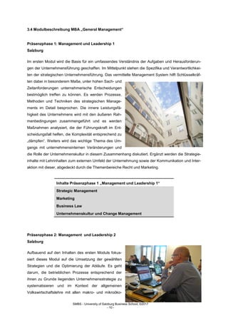 SMBS - University of Salzburg Business School; ©2017
- 10 -
3.4 Modulbeschreibung MBA „General Management“
Präsenzphase 1: Management und Leadership 1
Salzburg
Im ersten Modul wird die Basis für ein umfassendes Verständnis der Aufgaben und Herausforderun-
gen der Unternehmensführung geschaffen. Im Mittelpunkt stehen die Spezifika und Verantwortlichkei-
ten der strategischen Unternehmensführung. Das vermittelte Management System hilft Schlüsselkräf-
ten dabei in besonderem Maße, unter hohen Sach- und
Zeitanforderungen unternehmerische Entscheidungen
bestmöglich treffen zu können. Es werden Prozesse,
Methoden und Techniken des strategischen Manage-
ments im Detail besprochen. Die innere Leistungsfä-
higkeit des Unternehmens wird mit den äußeren Rah-
menbedingungen zusammengeführt und es werden
Maßnahmen analysiert, die der Führungskraft im Ent-
scheidungsfall helfen, die Komplexität entsprechend zu
„dämpfen“. Weiters wird das wichtige Thema des Um-
gangs mit unternehmensinternen Veränderungen und
die Rolle der Unternehmenskultur in diesem Zusammenhang diskutiert. Ergänzt werden die Strategie-
inhalte mit Lehrinhalten zum externen Umfeld der Unternehmung sowie der Kommunikation und Inter-
aktion mit dieser, abgedeckt durch die Themenbereiche Recht und Marketing.
Inhalte Präsenzphase 1 „Management und Leadership 1“
Strategic Management
Marketing
Business Law
Unternehmenskultur und Change Management
Präsenzphase 2: Management und Leadership 2
Salzburg
Aufbauend auf den Inhalten des ersten Moduls fokus-
siert dieses Modul auf die Umsetzung der gewählten
Strategien und die Optimierung der Abläufe. Es geht
darum, die betrieblichen Prozesse entsprechend der
ihnen zu Grunde liegenden Unternehmensstrategie zu
systematisieren und im Kontext der allgemeinen
Volkswirtschaftslehre mit allen makro- und mikroöko-
 