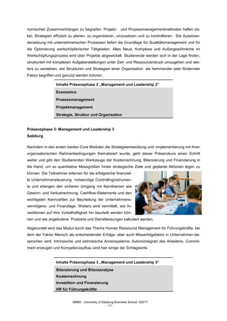 SMBS - University of Salzburg Business School; ©2017
- 11 -
nomischen Zusammenhängen zu begreifen. Projekt- und Prozessmanagementmethoden helfen da-
bei, Strategien effizient zu planen, zu organisieren, umzusetzen und zu kontrollieren. Die Auseinan-
dersetzung mit unternehmerischen Prozessen liefert die Grundlage für Qualitätsmanagement und für
die Optimierung wertschöpferischer Tätigkeiten. Alles Neue, Komplexe und Außergewöhnliche im
Wertschöpfungsprozess wird über Projekte abgewickelt. Studierende werden sich in der Lage finden,
strukturiert mit komplexen Aufgabenstellungen unter Zeit- und Ressourcendruck umzugehen und wei-
ters zu verstehen, wie Strukturen und Strategien einer Organisation als hemmender oder fördernder
Faktor begriffen und genutzt werden können.
Inhalte Präsenzphase 2 „Management und Leadership 2”
Economics
Prozessmanagement
Projektmanagement
Strategie, Struktur und Organisation
Präsenzphase 3: Management und Leadership 3
Salzburg
Nachdem in den ersten beiden Core Modulen die Strategieentwicklung und -implementierung mit ihren
organisatorischen Rahmenbedingungen thematisiert wurde, geht dieser Präsenzkurs einen Schritt
weiter und gibt den Studierenden Werkzeuge der Kostenrechnung, Bilanzierung und Finanzierung in
die Hand, um so quantitative Messgrößen hinter strategische Ziele und geplante Aktionen legen zu
können. Die Teilnehmer erlernen für die erfolgreiche finanziel-
le Unternehmensteuerung notwendige Controllinginstrumen-
te und erlangen den sicheren Umgang mit Kernthemen wie
Gewinn- und Verlustrechnung, Cashflow-Statements und den
wichtigsten Kennzahlen zur Beurteilung der Unternehmens-
vermögens- und Finanzlage. Weiters wird vermittelt, wie In-
vestitionen auf ihre Vorteilhaftigkeit hin beurteilt werden kön-
nen und wie angebotene Produkte und Dienstleistungen kalkuliert werden.
Abgerundet wird das Modul durch das Thema Human Ressource Management für Führungskräfte, bei
dem der Faktor Mensch als entscheidender Erfolgs- aber auch Misserfolgsfaktor in Unternehmen be-
sprochen wird. Intrinsische und extrinsische Anreizsysteme, Autonomiegrad des Arbeitens, Commit-
ment erzeugen und Kompetenzaufbau sind hier einige der Schlagworte.
Inhalte Präsenzphase 3 „Management und Leadership 3”
Bilanzierung und Bilanzanalyse
Kostenrechnung
Investition und Finanzierung
HR für Führungskräfte
 