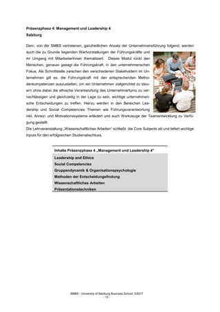 SMBS - University of Salzburg Business School; ©2017
- 12 -
Präsenzphase 4: Management und Leadership 4
Salzburg
Dem, von der SMBS vertretenen, ganzheitlichen Ansatz der Unternehmensführung folgend, werden
auch die zu Grunde liegenden Wertvorstellungen der Führungskräfte und
ihr Umgang mit MitarbeiterInnen thematisiert. Dieses Modul rückt den
Menschen, genauer gesagt die Führungskraft, in den unternehmerischen
Fokus. Als Schnittstelle zwischen den verschiedenen Stakeholdern im Un-
ternehmen gilt es, die Führungskraft mit den entsprechenden Metho-
denkompetenzen auszustatten, um ein Unternehmen zielgerichtet zu steu-
ern ohne dabei die ethische Verantwortung des Unternehmertums zu ver-
nachlässigen und gleichzeitig in der Lage zu sein, wichtige unternehmeri-
sche Entscheidungen zu treffen. Hierzu werden in den Bereichen Lea-
dership und Social Competencies Themen wie Führungsverantwortung
inkl. Anreiz- und Motivationssysteme erläutert und auch Werkzeuge der Teamentwicklung zu Verfü-
gung gestellt.
Die Lehrveranstaltung „Wissenschaftliches Arbeiten“ schließt die Core Subjects ab und liefert wichtige
Inputs für den erfolgreichen Studienabschluss.
Inhalte Präsenzphase 4 „Management und Leadership 4”
Leadership and Ethics
Social Competencies
Gruppendynamik & Organisationspsychologie
Methoden der Entscheidungsfindung
Wissenschaftliches Arbeiten
Präsentationstechniken
 