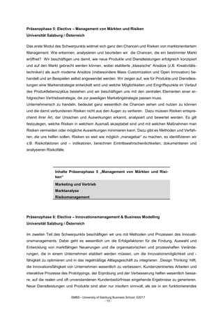 SMBS - University of Salzburg Business School; ©2017
- 13 -
Präsenzphase 5: Elective – Management von Märkten und Risiken
Universität Salzburg / Österreich
Das erste Modul des Schwerpunkts widmet sich ganz den Chancen und Risiken von marktorientiertem
Management. Wie erkennen, analysieren und beurteilen wir die Chancen, die ein bestimmter Markt
eröffnet? Wir beschäftigen uns damit, wie neue Produkte und Dienstleistungen erfolgreich konzipiert
und auf den Markt gebracht werden können, wobei etablierte „klassische“ Ansätze (z.B. Kreativitäts-
techniken) als auch moderne Ansätze (insbesondere Mass Customization und Open Innovation) be-
handelt und an Beispielen selbst angewendet werden. Wir zeigen auf, wie für Produkte und Dienstleis-
tungen eine Markenstrategie entwickelt wird und welche Möglichkeiten und Eingriffspunkte im Verlauf
des Produktlebenszyklus bestehen und wir beschäftigen uns mit den zentralen Elementen einer er-
folgreichen Vertriebsstrategie, die zur jeweiligen Marketingstrategie passen muss.
Unternehmerisch zu handeln, bedeutet ganz wesentlich die Chancen sehen und nutzen zu können
und die damit verbundenen Risiken nicht aus den Augen zu verlieren. Dazu müssen Risiken entspre-
chend ihrer Art, der Ursachen und Auswirkungen erkannt, analysiert und bewertet werden. Es gilt
festzulegen, welche Risiken in welchem Ausmaß akzeptabel sind und mit welchen Maßnahmen man
Risiken vermeiden oder mögliche Auswirkungen minimieren kann. Dazu gibt es Methoden und Verfah-
ren, die uns helfen sollen, Risiken so weit wie möglich „managebar“ zu machen, so identifizieren wir
z.B. Risikofaktoren und – indikatoren, berechnen Eintrittswahrscheinlichkeiten, dokumentieren und
analysieren Risikofälle.
Inhalte Präsenzphase 5 „Management von Märkten und Risi-
ken“
Marketing und Vertrieb
Marktanalyse
Risikomanagement
Präsenzphase 6: Elective – Innovationsmanagement & Business Modelling
Universität Salzburg / Österreich
Im zweiten Teil des Schwerpunkts beschäftigen wir uns mit Methoden und Prozessen des Innovati-
onsmanagements. Dabei geht es wesentlich um die Erfolgsfaktoren für die Findung, Auswahl und
Entwicklung von marktfähigen Neuerungen und die organisatorischen und prozesshaften Verände-
rungen, die in einem Unternehmen etabliert werden müssen, um die Innovationsmöglichkeit und -
fähigkeit zu optimieren und in das regelmäßige Alltagsgeschäft zu integrieren. ‚Design Thinking‘ hilft,
die Innovationsfähigkeit von Unternehmen wesentlich zu verbessern. Kundenzentriertes Arbeiten und
interaktive Prozesse des Prototypings, der Erprobung und der Verbesserung helfen wesentlich besse-
re, auf die realen und oft unverstandenen Kundenbedürfnisse eingehende Ergebnisse zu generieren.
Neue Dienstleistungen und Produkte sind aber nur insofern sinnvoll, als sie in ein funktionierendes
 