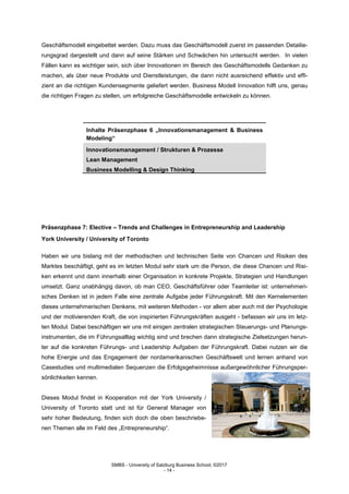 SMBS - University of Salzburg Business School; ©2017
- 14 -
Geschäftsmodell eingebettet werden. Dazu muss das Geschäftsmodell zuerst im passenden Detailie-
rungsgrad dargestellt und dann auf seine Stärken und Schwächen hin untersucht werden. In vielen
Fällen kann es wichtiger sein, sich über Innovationen im Bereich des Geschäftsmodells Gedanken zu
machen, als über neue Produkte und Dienstleistungen, die dann nicht ausreichend effektiv und effi-
zient an die richtigen Kundensegmente geliefert werden. Business Modell Innovation hilft uns, genau
die richtigen Fragen zu stellen, um erfolgreiche Geschäftsmodelle entwickeln zu können.
Inhalte Präsenzphase 6 „Innovationsmanagement & Business
Modeling“
Innovationsmanagement / Strukturen & Prozesse
Lean Management
Business Modelling & Design Thinking
Präsenzphase 7: Elective – Trends and Challenges in Entrepreneurship and Leadership
York University / University of Toronto
Haben wir uns bislang mit der methodischen und technischen Seite von Chancen und Risiken des
Marktes beschäftigt, geht es im letzten Modul sehr stark um die Person, die diese Chancen und Risi-
ken erkennt und dann innerhalb einer Organisation in konkrete Projekte, Strategien und Handlungen
umsetzt. Ganz unabhängig davon, ob man CEO, Geschäftsführer oder Teamleiter ist: unternehmeri-
sches Denken ist in jedem Falle eine zentrale Aufgabe jeder Führungskraft. Mit den Kernelementen
dieses unternehmerischen Denkens, mit weiteren Methoden - vor allem aber auch mit der Psychologie
und der motivierenden Kraft, die von inspirierten Führungskräften ausgeht - befassen wir uns im letz-
ten Modul. Dabei beschäftigen wir uns mit einigen zentralen strategischen Steuerungs- und Planungs-
instrumenten, die im Führungsalltag wichtig sind und brechen dann strategische Zielsetzungen herun-
ter auf die konkreten Führungs- und Leadership Aufgaben der Führungskraft. Dabei nutzen wir die
hohe Energie und das Engagement der nordamerikanischen Geschäftswelt und lernen anhand von
Casestudies und multimedialen Sequenzen die Erfolgsgeheimnisse außergewöhnlicher Führungsper-
sönlichkeiten kennen.
Dieses Modul findet in Kooperation mit der York University /
University of Toronto statt und ist für General Manager von
sehr hoher Bedeutung, finden sich doch die oben beschriebe-
nen Themen alle im Feld des „Entrepreneurship“.
 