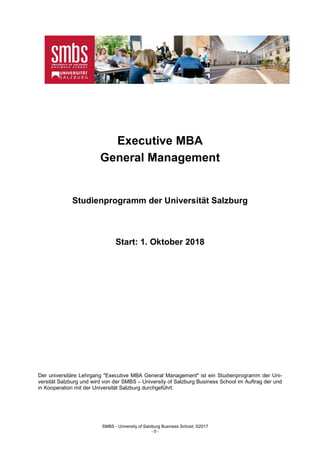SMBS - University of Salzburg Business School; ©2017
- 0 -
Executive MBA
General Management
Studienprogramm der Universität Salzburg
Start: 1. Oktober 2018
Der universitäre Lehrgang "Executive MBA General Management" ist ein Studienprogramm der Uni-
versität Salzburg und wird von der SMBS – University of Salzburg Business School im Auftrag der und
in Kooperation mit der Universität Salzburg durchgeführt.
 