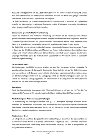 SMBS - University of Salzburg Business School; ©2017
- 18 -
dung und sind abgestimmt auf die Arbeit mit Studierenden mit professionellem Hintergrund. Großer
Wert wird auf Interaktion und Reflexion des vermittelten Wissens und Know-hows gelegt. Unterrichts-
sprachen im „Executive MBA" sind Deutsch und Englisch.
Die SMBS ist bestrebt, die Inhalte problemorientiert und interdisziplinär zu vermitteln. Auf den Wissen-
stransfer der theoretischen Inhalte in die Praxis wird größter Wert gelegt, ohne dabei den akademi-
schen Anspruch des Programms hintanzustellen.
Ethische und gesellschaftliche Verantwortung
Neben der inhaltlichen und fachlichen Vermittlung von Wissen ist die Förderung eines ethisch-
gesellschaftlichen Verantwortungsbewusstseins zentraler Bestandteil des MBA-Programms. Ethik und
Fragestellungen der politischen und gesellschaftlichen Verantwortung werden daher als Querschnitts-
thema in all jenen Fächern mitbehandelt, die sich für eine Diskussion dieser Fragen eignen.
Die SMBS fühlt sich verpflichtet, in allen Lehrgängen interkulturelle Herausforderungen sowie Fragen
in Bezug auf die (Un)Gleichstellung von Männern und Frauen zu thematisieren. Somit soll ein nach-
haltiges und ethisch kritisch reflektiertes Bild der Branche vermittelt werden. Aspekte des korrekten
Umgangs miteinander sowie der multikulturellen Gesellschaft und Arbeitswelt werden in jeder Lehr-
veranstaltung berücksichtigt.
E-Campus der SMBS
Alle Studierenden des MBA-Programms erhalten vor dem Start des ersten Moduls individuelle Zu-
gangsberechtigungen zum E-Campus für Studierende. Dieser befindet sich auf der SMBS-Homepage
unter www.smbs.at. Im E-Campus werden aktuelle Mitteilungen, organisatorische Informationen sowie
alle Studienunterlagen elektronisch zur Verfügung gestellt. Die Studienunterlagen werden nicht zu-
sätzlich auf Papier zur Verfügung gestellt. Alle Informationen im E-Campus sind für die Studierenden
jederzeit und vor allem ortsunabhängig abrufbar.
Beurteilung
Es gilt das österreichische Notensystem. Der Erfolg der Prüfungen ist mit "sehr gut (1)", "gut (2)", "be-
friedigend (3)", "genügend (4)" oder als negativer Erfolg mit "nicht genügend (5)" zu beurteilen.
Wiederholung und Anerkennung von Prüfungen
Die Wiederholung von Prüfungen richtet sich nach § 77 UG. Erfolgreich abgelegte Prüfungen an Uni-
versitäten, an anerkannten inländischen oder ausländischen Bildungseinrichtungen können bei ent-
sprechender inhaltlicher Gleichwertigkeit (nach § 78 UG und nach § 20 der Satzung der Universität
Salzburg) von der Lehrgangsleitung anerkannt werden.
Akademischer Grad
Mit erfolgreichem Abschluss des gesamten Universitätslehrgangs bekommen die Studierenden den
akademischen Grad "Master of Business Administration – abgekürzt: MBA“ – verliehen. Die Verlei-
hung des akademischen Titels erfolgt durch die Universität Salzburg. Der Titel ist entsprechend der
Bologna Kriterien anerkannt.
 