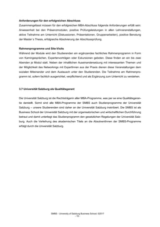 SMBS - University of Salzburg Business School; ©2017
- 19 -
Anforderungen für den erfolgreichen Abschluss
Zusammengefasst müssen für den erfolgreichen MBA-Abschluss folgende Anforderungen erfüllt sein:
Anwesenheit bei den Präsenzmodulen, positive Prüfungsleistungen in allen Lehrveranstaltungen,
aktive Teilnahme am Unterricht (Diskussionen, Präsentationen, Gruppenarbeiten), positive Benotung
der Master´s Thesis, erfolgreiche Absolvierung der Abschlussprüfung.
Rahmenprogramme und Site-Visits
Während der Module wird den Studierenden ein ergänzendes fachliches Rahmenprogramm in Form
von Kamingesprächen, Expertenvorträgen oder Exkursionen geboten. Diese finden an ein bis zwei
Abenden je Modul statt. Neben der inhaltlichen Auseinandersetzung mit interessanten Themen und
der Möglichkeit des Networkings mit ExpertInnen aus der Praxis dienen diese Veranstaltungen dem
sozialen Miteinander und dem Austausch unter den Studierenden. Die Teilnahme am Rahmenpro-
gramm ist, sofern fachlich ausgerichtet, verpflichtend und als Ergänzung zum Unterricht zu verstehen.
3.7 Universität Salzburg als Qualitätsgarant
Die Universität Salzburg ist die Rechtsträgerin aller MBA-Programme, was per se eine Qualitätsgaran-
tie darstellt. Somit sind alle MBA-Programme der SMBS auch Studienprogramme der Universität
Salzburg – unsere Studierenden sind daher an der Universität Salzburg inskribiert. Die SMBS ist als
Business School der Universität Salzburg mit der organisatorischen und wirtschaftlichen Durchführung
betraut und damit unterliegt das Studienprogramm den gesetzlichen Regelungen der Universität Salz-
burg. Auch die Verleihung des akademischen Titels an die AbsolventInnen der SMBS-Programme
erfolgt durch die Universität Salzburg.
 
