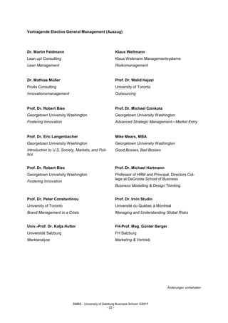 SMBS - University of Salzburg Business School; ©2017
- 22 -
Vortragende Elective General Management (Auszug)
Dr. Martin Feldmann
Lean up! Consulting
Lean Management
Klaus Weitmann
Klaus Weitmann Managementsysteme
Risikomanagement
Dr. Mathias Müller
Pro4s Consulting
Innovationsmanagement
Prof. Dr. Walid Hejazi
University of Toronto
Outsourcing
Prof. Dr. Robert Bies
Georgetown University Washington
Fostering Innovation
Prof. Dr. Michael Czinkota
Georgetown University Washington
Advanced Strategic Management—Market Entry
Prof. Dr. Eric Langenbacher
Georgetown University Washington
Introduction to U.S. Society, Markets, and Poli-
tics
Mike Mears, MBA
Georgetown University Washington
Good Bosses, Bad Bosses
Prof. Dr. Robert Bies
Georgetown University Washington
Fostering Innovation
Prof. Dr. Michael Hartmann
Professor of HRM and Principal, Directors Col-
lege at DeGroote School of Business
Business Modelling & Design Thinking
Prof. Dr. Peter Constantinou
University of Toronto
Brand Management in a Crisis
Univ.-Prof. Dr. Katja Hutter
Universität Salzburg
Marktanalyse
Prof. Dr. Irvin Studin
Université du Québec à Montreal
Managing and Understanding Global Risks
FH-Prof. Mag. Günter Berger
FH Salzburg
Marketing & Vertrieb
Änderungen vorbehalten
 