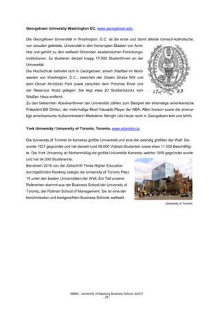 SMBS - University of Salzburg Business School; ©2017
- 24 -
Georgetown University Washington DC, www.georgetown.edu
Die Georgetown Universität in Washington, D.C. ist die erste und damit älteste römisch-katholische,
von Jesuiten geleitete, Universität in den Vereinigten Staaten von Ame-
rika und gehört zu den weltweit führenden akademischen Forschungs-
institutionen. Es studieren derzeit knapp 17.000 StudentInnen an der
Universität.
Die Hochschule befindet sich in Georgetown, einem Stadtteil im Nord-
westen von Washington, D.C., zwischen der 35sten Straße NW und
dem Glover Archibold Park sowie zwischen dem Potomac River und
der Reservoir Road gelegen. Sie liegt etwa 20 Straßenblocks vom
Weißen Haus entfernt.
Zu den bekannten AbsolventInnen der Universität zählen zum Beispiel der ehemalige amerikanische
Präsident Bill Clinton, der mehrmalige Most Valuable Player der NBA, Allen Iverson sowie die ehema-
lige amerikanische Außenministerin Madeleine Albright (die heute noch in Georgetown lebt und lehrt).
York University / University of Toronto, Toronto, www.utoronto.ca
Die University of Toronto ist Kanadas größte Universität und eine der zwanzig größten der Welt. Sie
wurde 1827 gegründet und hat derzeit rund 59.000 Vollzeit-Studenten sowie etwa 11.000 Beschäftig-
te. Die York University ist flächenmäßig die größte Universität Kanadas welche 1959 gegründet wurde
und hat 54.000 Studierende.
Bei einem 2016 von der Zeitschrift Times Higher Education
durchgeführten Ranking belegte die University of Toronto Platz
19 unter den besten Universitäten der Welt. Ein Teil unserer
Referenten stammt aus der Business School der University of
Toronto, der Rotman School of Management. Sie ist eine der
berühmtesten und bestgereihten Business Schools weltweit.
University of Toronto
 