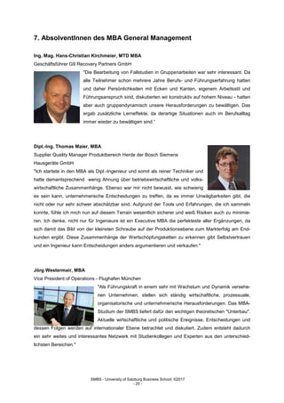 SMBS - University of Salzburg Business School; ©2017
- 25 -
7. AbsolventInnen des MBA General Management
Ing. Mag. Hans-Christian Kirchmeier, MTD MBA
Geschäftsführer G9 Recovery Partners GmbH
"Die Bearbeitung von Fallstudien in Gruppenarbeiten war sehr interessant. Da
alle Teilnehmer schon mehrere Jahre Berufs- und Führungserfahrung hatten
und daher Persönlichkeiten mit Ecken und Kanten, eigenem Arbeitsstil und
Führungsanspruch sind, diskutierten wir konstruktiv auf hohem Niveau - hatten
aber auch gruppendynamisch unsere Herausforderungen zu bewältigen. Das
ergab zusätzliche Lerneffekte, da derartige Situationen auch im Berufsalltag
immer wieder zu bewältigen sind.“
Dipl.-Ing. Thomas Maier, MBA
Supplier Quality Manager Produktbereich Herde der Bosch Siemens
Hausgeräte GmbH
"Ich startete in den MBA als Dipl.-Ingenieur und somit als reiner Techniker und
hatte dementsprechend wenig Ahnung über betriebswirtschaftliche und volks-
wirtschaftliche Zusammenhänge. Ebenso war mir nicht bewusst, wie schwierig
es sein kann, unternehmerische Entscheidungen zu treffen, da es immer Unwägbarkeiten gibt, die
nicht oder nur sehr schwer abschätzbar sind. Aufgrund der Tools und Erfahrungen, die ich sammeln
konnte, fühle ich mich nun auf diesem Terrain wesentlich sicherer und weiß Risiken auch zu minimie-
ren. Ich denke, nicht nur für Ingenieure ist ein Executive MBA die perfekteste aller Ergänzungen, da
sich damit das Bild von der kleinsten Schraube auf der Produktionsebene zum Markterfolg am End-
kunden ergibt. Diese Zusammenhänge der Wertschöpfungsketten zu erkennen gibt Selbstvertrauen
und ein Ingenieur kann Entscheidungen anders argumentieren und verkaufen."
Jörg Westermair, MBA
Vice President of Operations - Flughafen München
"Als Führungskraft in einem sehr mit Wachstum und Dynamik versehe-
nen Unternehmen, stellen sich ständig wirtschaftliche, prozessuale,
organisatorische und unternehmerische Herausforderungen. Das MBA-
Studium der SMBS liefert dafür den wichtigen theoretischen "Unterbau".
Aktuelle wirtschaftliche und politische Ereignisse, Entscheidungen und
dessen Folgen werden auf internationaler Ebene betrachtet und diskutiert. Zudem entsteht dadurch
ein sehr weites und interessantes Netzwerk mit Studienkollegen und Experten aus den unterschied-
lichsten Bereichen."
 