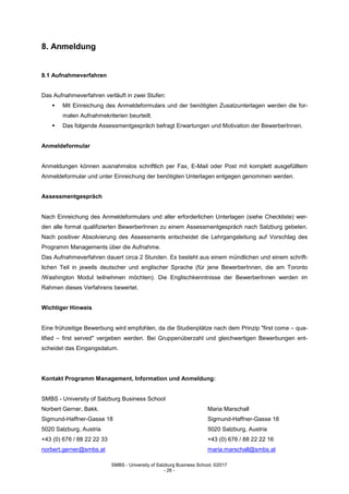 SMBS - University of Salzburg Business School; ©2017
- 26 -
8. Anmeldung
8.1 Aufnahmeverfahren
Das Aufnahmeverfahren verläuft in zwei Stufen:
 Mit Einreichung des Anmeldeformulars und der benötigten Zusatzunterlagen werden die for-
malen Aufnahmekriterien beurteilt.
 Das folgende Assessmentgespräch befragt Erwartungen und Motivation der BewerberInnen.
Anmeldeformular
Anmeldungen können ausnahmslos schriftlich per Fax, E-Mail oder Post mit komplett ausgefülltem
Anmeldeformular und unter Einreichung der benötigten Unterlagen entgegen genommen werden.
Assessmentgespräch
Nach Einreichung des Anmeldeformulars und aller erforderlichen Unterlagen (siehe Checkliste) wer-
den alle formal qualifizierten BewerberInnen zu einem Assessmentgespräch nach Salzburg gebeten.
Nach positiver Absolvierung des Assessments entscheidet die Lehrgangsleitung auf Vorschlag des
Programm Managements über die Aufnahme.
Das Aufnahmeverfahren dauert circa 2 Stunden. Es besteht aus einem mündlichen und einem schrift-
lichen Teil in jeweils deutscher und englischer Sprache (für jene BewerberInnen, die am Toronto
/Washington Modul teilnehmen möchten). Die Englischkenntnisse der BewerberInnen werden im
Rahmen dieses Verfahrens bewertet.
Wichtiger Hinweis
Eine frühzeitige Bewerbung wird empfohlen, da die Studienplätze nach dem Prinzip "first come – qua-
lified – first served" vergeben werden. Bei Gruppenüberzahl und gleichwertigen Bewerbungen ent-
scheidet das Eingangsdatum.
Kontakt Programm Management, Information und Anmeldung:
SMBS - University of Salzburg Business School
Norbert Gerner, Bakk. Maria Marschall
Sigmund-Haffner-Gasse 18 Sigmund-Haffner-Gasse 18
5020 Salzburg, Austria 5020 Salzburg, Austria
+43 (0) 676 / 88 22 22 33 +43 (0) 676 / 88 22 22 16
norbert.gerner@smbs.at maria.marschall@smbs.at
 