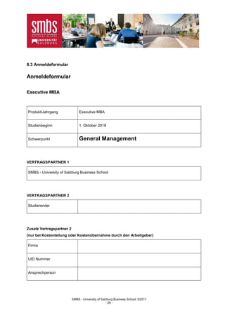 SMBS - University of Salzburg Business School; ©2017
- 28 -
8.3 Anmeldeformular
Anmeldeformular
Executive MBA
Produkt/Jahrgang Executive MBA
Studienbeginn 1. Oktober 2018
Schwerpunkt General Management
VERTRAGSPARTNER 1
SMBS - University of Salzburg Business School
VERTRAGSPARTNER 2
Studierender
Zusatz Vertragspartner 2
(nur bei Kostenteilung oder Kostenübernahme durch den Arbeitgeber)
Firma
UID Nummer
Ansprechperson
 