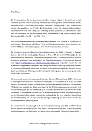 SMBS - University of Salzburg Business School; ©2017
- 31 -
Anmeldung
Die Anmeldung ist nur für den gesamten universitären Lehrgang möglich (4 Semester) und wird als
verbindlich gewertet. Über die Zulassung entscheidet die Lehrgangsleitung. Der Gesamtpreis der Stu-
diengebühr von € 21.800,00 setzt sich wie folgt zusammen: Studienpreis € 19.850,- plus Prüfungs-
und Verwaltungsgebühren von € 1.950,-. Der Gesamtpreis versteht sich inklusive Studienunterlagen
(in elektronischer Form via E-Campus zur Verfügung gestellt), jedoch exklusive Reisekosten, Unter-
kunft und Verpflegung. Die Rechnungslegung erfolgt semesterweise zu je € 5.450,00 (unechte MwSt-
Befreiung gemäß § 6 Abs 1 Z 11 lit a UStG 1994).
Sind nach Ablauf des vereinbarten Studienverlaufes (4 Semester) nicht sämtliche im Studienplan vor-
geschriebenen Gegenstände (inkl. Master Thesis und Abschlusspräsentation) positiv absolviert, ver-
rechnet SMBS eine Administrationsgebühr von € 490,00 für jedes weitere Semester.
Der Anmeldung liegen die Allgemeinen Geschäftsbedingungen der SMBS – University of Salzburg
Business School in der jeweils gültigen Fassung zu Grunde. Mit der Unterschrift bestätigen Sie die
Kenntnisnahme der Allgemeinen Geschäftsbedingungen der SMBS – University of Salzburg Business
School und akzeptieren diese vollinhaltlich. Die Geschäftsbedingungen können überdies jederzeit
unter http://www.smbs.at/business-school/business-school/agbs.html eingesehen werden. Es wird
explizit darauf hingewiesen, dass gemäß der Satzung der Universität Salzburg die Höchststudiendau-
er für Universitätslehrgänge die doppelte Anzahl der im Curriculum vorgesehenen Semester beträgt.
Es gilt ausdrücklich als Erfüllungsort und Gerichtsstand Salzburg sowie die Anwendung österreichi-
schen Rechts als vereinbart.
Mit der unterschriebenen Anmeldung bevollmächtigen Sie eine/n MitarbeiterIn der SMBS – University
of Salzburg Business School die Inskriptionsformalitäten für ihr Universitätsstudium an der Universität
Salzburg vorzunehmen. Weiters bevollmächtigen Sie SMBS alle weiteren Daten (inkl. des 4-stelligen
PIN Codes), die bezüglich der Studierendendaten für die ÖH-Beitragsüberweisung erforderlich sind,
im Plus Online System der Universität Salzburg zu verwenden. Nach Studienende (4 Semester) ist der
Studierende für seine weitere Inskription (die ÖH-Beitragsüberweisung) und die Administrationsgebühr
bei der Universität Salzburg selbst verantwortlich und zuständig. Bei einer möglichen Wiederholung
der Abschlussprüfung oder im Falle einer Beurteilungswiederholung der Master Thesis werden die
Prüfungsgebühren in Rechnung gestellt.
Die unterschriebene Anmeldung gilt auch als Einverständniserklärung, dass Bild- und Filmmaterial,
welches während der Lehrgänge oder einer SMBS – Veranstaltung erstellt wird, für Marketingzwecke
veröffentlicht werden darf. Gleichzeitig wird auf die Nutzungsrechte aller Videomitschnitte verzichtet.
 