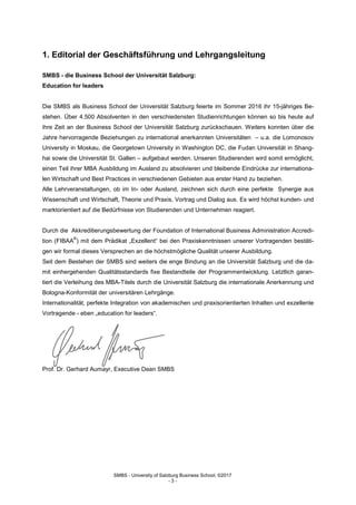 SMBS - University of Salzburg Business School; ©2017
- 3 -
1. Editorial der Geschäftsführung und Lehrgangsleitung
SMBS - die Business School der Universität Salzburg:
Education for leaders
Die SMBS als Business School der Universität Salzburg feierte im Sommer 2016 ihr 15-jähriges Be-
stehen. Über 4.500 Absolventen in den verschiedensten Studienrichtungen können so bis heute auf
ihre Zeit an der Business School der Universität Salzburg zurückschauen. Weiters konnten über die
Jahre hervorragende Beziehungen zu international anerkannten Universitäten – u.a. die Lomonosov
University in Moskau, die Georgetown University in Washington DC, die Fudan Universität in Shang-
hai sowie die Universität St. Gallen – aufgebaut werden. Unseren Studierenden wird somit ermöglicht,
einen Teil ihrer MBA Ausbildung im Ausland zu absolvieren und bleibende Eindrücke zur internationa-
len Wirtschaft und Best Practices in verschiedenen Gebieten aus erster Hand zu beziehen.
Alle Lehrveranstaltungen, ob im In- oder Ausland, zeichnen sich durch eine perfekte Synergie aus
Wissenschaft und Wirtschaft, Theorie und Praxis, Vortrag und Dialog aus. Es wird höchst kunden- und
marktorientiert auf die Bedürfnisse von Studierenden und Unternehmen reagiert.
Durch die Akkreditierungsbewertung der Foundation of International Business Administration Accredi-
tion (FIBAA
®
) mit dem Prädikat „Exzellent“ bei den Praxiskenntnissen unserer Vortragenden bestäti-
gen wir formal dieses Versprechen an die höchstmögliche Qualität unserer Ausbildung.
Seit dem Bestehen der SMBS sind weiters die enge Bindung an die Universität Salzburg und die da-
mit einhergehenden Qualitätsstandards fixe Bestandteile der Programmentwicklung. Letztlich garan-
tiert die Verleihung des MBA-Titels durch die Universität Salzburg die internationale Anerkennung und
Bologna-Konformität der universitären Lehrgänge.
Internationalität, perfekte Integration von akademischen und praxisorientierten Inhalten und exzellente
Vortragende - eben „education for leaders“.
Prof. Dr. Gerhard Aumayr, Executive Dean SMBS
 