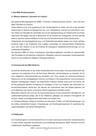 SMBS - University of Salzburg Business School; ©2017
- 5 -
2. Das MBA Studienprogramm
2.1 Mission Statement „Education for Leaders“
Das gesamte Bildungsangebot der SMBS - University of Salzburg Business School - steht unter dem
Motto "Education for Leaders“.
Unsere Mission ist es, eine Ausbildung für das Top-Management zu bieten, die sich an den aktuellen
Denkschulen im Bereich der Management Aus- und Weiterbildung, national und international, orien-
tiert. Neben der Aktualität der Lehrinhalte wird auf die Gleichgewichtung von Wissenschaft und Praxis
besonderer Wert gelegt. Dies gilt im Besonderen für die Auswahl der Vortragenden, die eine optimale
Balance zwischen wissenschaftlicher Fundierung und unternehmerischer Praxis repräsentieren.
Postgraduale und berufsbegleitende Aus- und Weiterbildungsangebote spielen eine immer wichtiger
werdende Rolle in der Arbeitswelt. Eine qualitativ hochwertige und praxisorientierte Weiterbildung
auch nach dem Studium ist bei der Erfüllung der gestiegenen Qualifikationsanforderungen ein ent-
scheidender Erfolgsfaktor.
Der Executive MBA mit seinen verschiedenen Spezialisierungsfächern vermittelt auf wissenschaftli-
cher Grundlage die erforderlichen analytischen Fähigkeiten sowie die notwendigen Handlungskompe-
tenzen für eine erfolgreiche Tätigkeit im Managementbereich.
2.2 Schwerpunkt des MBA Studiums
Lernziel der Studierenden für den ersten Studienabschnitt mit den beiden Schwerpunktbereichen Ma-
nagement und Leadership ist es, die Kenntnisse, Methoden und Kompetenzen zu erwerben, die für
eine erfolgreiche Unternehmensführung erforderlich sind. Dazu werden die unternehmensinternen
Ressourcen und die marktgegebenen Chancen und Risiken in die entsprechenden unternehmensstra-
tegischen Überlegungen integriert. Die Studierenden erwerben darüber hinaus jene Instrumente, die
für eine gelungene operative Umsetzung von Strategien in Form von Projekten oder optimierten Un-
ternehmensprozessen zentral sind. Sie erlernen wie Unternehmen über das Budget gesteuert und
durch Methoden des internen und externen Rechnungswesens kontrolliert werden.
Besonderes Gewicht wird auch auf die Auseinandersetzung mit den persönlichen Management- und
Leadershipkompetenzen gelegt. Ziel ist die reflektierte, gefestigte und wirksame Führungskraft, die
lösungs-, dialog- und erfolgsorientiert entscheiden und handeln kann.
Im Schwerpunktbereich erfolgt die Vertiefung auf besondere Umfeld- und Rahmenbedingungen und
der Aufbau erforderlicher Analyse-, Entscheidungs- und Handlungskompetenzen für spezifische Ma-
nagementaufgaben des General Managements.
2.3 Zielgruppen
Zum Studienprogramm werden BewerberInnen mit einem international anerkannten Studienabschluss
in einem fachlich relevanten Studienbereich und mehrjähriger Berufspraxis ODER Personen mit einer
vergleichbaren Qualifikation zugelassen.
 