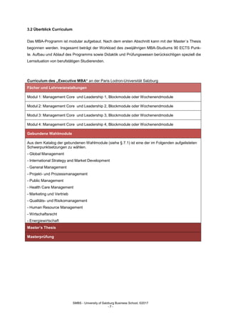 SMBS - University of Salzburg Business School; ©2017
- 7 -
3.2 Überblick Curriculum
Das MBA-Programm ist modular aufgebaut. Nach dem ersten Abschnitt kann mit der Master´s Thesis
begonnen werden. Insgesamt beträgt der Workload des zweijährigen MBA-Studiums 90 ECTS Punk-
te. Aufbau und Ablauf des Programms sowie Didaktik und Prüfungswesen berücksichtigen speziell die
Lernsituation von berufstätigen Studierenden.
Curriculum des „Executive MBA“ an der Paris Lodron-Universität Salzburg
Fächer und Lehrveranstaltungen
Modul 1: Management Core und Leadership 1, Blockmodule oder Wochenendmodule
Modul 2: Management Core und Leadership 2, Blockmodule oder Wochenendmodule
Modul 3: Management Core und Leadership 3, Blockmodule oder Wochenendmodule
Modul 4: Management Core und Leadership 4, Blockmodule oder Wochenendmodule
Gebundene Wahlmodule
Aus dem Katalog der gebundenen Wahlmodule (siehe § 7.1) ist eine der im Folgenden aufgelisteten
Schwerpunktsetzungen zu wählen.
- Global Management
- International Strategy and Market Development
- General Management
- Projekt- und Prozessmanagement
- Public Management
- Health Care Management
- Marketing und Vertrieb
- Qualitäts- und Risikomanagement
- Human Resource Management
- Wirtschaftsrecht
- Energiewirtschaft
Master’s Thesis
Masterprüfung
 