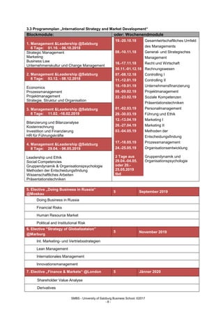 SMBS - University of Salzburg Business School; ©2017
- 8 -
3.3 Programmplan „International Strategy and Market Development“
Blockmodule: oder: Wochenendmodule
1. Management &Leadership @Salzburg
6 Tage: 01.10. - 06.10.2018
19.-20.10.18 Gesamtwirtschaftliches Umfeld
des Managements
08.-10.11.18 General- und Strategisches
Management
16.-17.11.18 Recht und Wirtschaft
30.11.-01.12.18 Rechnungswesen
07.-08.12.18 Controlling I
11.-12.01.19 Controlling II
18.-19.01.19 Unternehmensfinanzierung
08.-09.02.19 Projektmanagement
22.-23.02.19 Soziale Kompetenzen
Präsentationstechniken
01.-02.03.19 Personalmanagement
29.-30.03.19 Führung und Ethik
12.-13.04.19 Marketing I
26.-27.04.19 Marketing II
03.-04.05.19 Methoden der
Entscheidungsfindung
17.-18.05.19 Prozessmanagement
24.-25.05.19 Organisationsentwicklung
2 Tage aus
29.04.-04.05.
oder 20.-
25.05.2019
tbd
Gruppendynamik und
Organisationspsychologie
Strategic Management
Marketing
Business Law
Unternehmenskultur und Change Management
2. Management &Leadership @Salzburg
6 Tage: 03.12. - 08.12.2018
Economics
Prozessmanagement
Projektmanagement
Strategie, Struktur und OrganisationL@Salzburg
3. Management &Leadership @Salzburg
6 Tage: 11.02. -16.02.2019
Bilanzierung und Bilanzanalyse
Kostenrechnung
Investition und Finanzierung
HR für Führungskräfte
4. Management &Leadership @Salzburg
8 Tage: 29.04. - 06.05.2019
Leadership und Ethik
Social Competencies
Gruppendynamik & Organisationspsychologie
Methoden der Entscheidungsfindung
Wissenschaftliches Arbeiten
Präsentationstechniken
5. Elective „Doing Business in Russia“
@Moskau
5 September 2019
Doing Business in Russia
Financial Risks
Human Resource Market
Political and Institutional Risk
6. Elective “Strategy of Globalizataion”
@Marburg
5 November 2019
Int. Marketing- und Vertriebsstrategien
Lean Management
Internationales Management
Innovationsmanagement
7. Elective „Finance & Markets“ @London 5 Jänner 2020
Shareholder Value Analyse
Derivatives
 