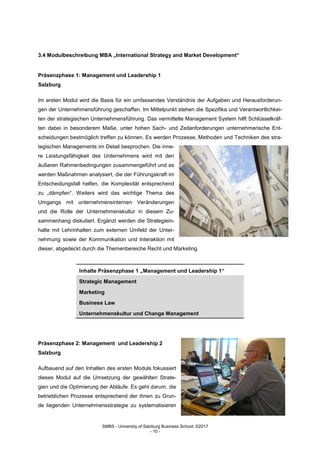 SMBS - University of Salzburg Business School; ©2017
- 10 -
3.4 Modulbeschreibung MBA „International Strategy and Market Development“
Präsenzphase 1: Management und Leadership 1
Salzburg
Im ersten Modul wird die Basis für ein umfassendes Verständnis der Aufgaben und Herausforderun-
gen der Unternehmensführung geschaffen. Im Mittelpunkt stehen die Spezifika und Verantwortlichkei-
ten der strategischen Unternehmensführung. Das vermittelte Management System hilft Schlüsselkräf-
ten dabei in besonderem Maße, unter hohen Sach- und Zeitanforderungen unternehmerische Ent-
scheidungen bestmöglich treffen zu können. Es werden Prozesse, Methoden und Techniken des stra-
tegischen Managements im Detail besprochen. Die inne-
re Leistungsfähigkeit des Unternehmens wird mit den
äußeren Rahmenbedingungen zusammengeführt und es
werden Maßnahmen analysiert, die der Führungskraft im
Entscheidungsfall helfen, die Komplexität entsprechend
zu „dämpfen“. Weiters wird das wichtige Thema des
Umgangs mit unternehmensinternen Veränderungen
und die Rolle der Unternehmenskultur in diesem Zu-
sammenhang diskutiert. Ergänzt werden die Strategiein-
halte mit Lehrinhalten zum externen Umfeld der Unter-
nehmung sowie der Kommunikation und Interaktion mit
dieser, abgedeckt durch die Themenbereiche Recht und Marketing.
Inhalte Präsenzphase 1 „Management und Leadership 1“
Strategic Management
Marketing
Business Law
Unternehmenskultur und Change Management
Präsenzphase 2: Management und Leadership 2
Salzburg
Aufbauend auf den Inhalten des ersten Moduls fokussiert
dieses Modul auf die Umsetzung der gewählten Strate-
gien und die Optimierung der Abläufe. Es geht darum, die
betrieblichen Prozesse entsprechend der ihnen zu Grun-
de liegenden Unternehmensstrategie zu systematisieren
 