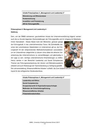 SMBS - University of Salzburg Business School; ©2017
- 12 -
Inhalte Präsenzphase 3 „Management und Leadership 3”
Bilanzierung und Bilanzanalyse
Kostenrechnung
Investition und Finanzierung
HR für Führungskräfte
Präsenzphase 4: Management und Leadership 4
Salzburg
Dem, von der SMBS vertretenen, ganzheitlichen Ansatz der Unternehmensführung folgend, werden
auch die zu Grunde liegenden Wertvorstellungen der Führungskräfte und ihr Umgang mit Mitarbeite-
rInnen thematisiert. Dieses Modul rückt den Menschen, genauer gesagt
die Führungskraft, in den unternehmerischen Fokus. Als Schnittstelle zwi-
schen den verschiedenen Stakeholdern im Unternehmen gilt es, die Füh-
rungskraft mit den entsprechenden Methodenkompetenzen auszustatten,
um ein Unternehmen zielgerichtet zu steuern ohne dabei die ethische Ver-
antwortung des Unternehmertums zu vernachlässigen und gleichzeitig in
der Lage zu sein, wichtige unternehmerische Entscheidungen zu treffen.
Hierzu werden in den Bereichen Leadership und Social Competencies
Themen wie Führungsverantwortung inkl. Anreiz- und Motivationssysteme
erläutert und auch Werkzeuge der Teamentwicklung zu Verfügung gestellt.
Die Lehrveranstaltung „Wissenschaftliches Arbeiten“ schließt die Core Subjects ab und liefert wichtige
Inputs für den erfolgreichen Studienabschluss.
Inhalte Präsenzphase 4 „Management und Leadership 4”
Leadership and Ethics
Social Competencies
Gruppendynamik & Organisationspsychologie
Methoden der Entscheidungsfindung
Wissenschaftliches Arbeiten
Präsentationstechniken
 
