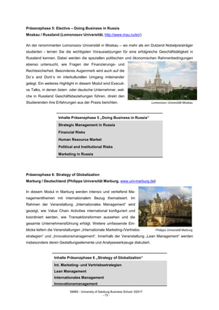 SMBS - University of Salzburg Business School; ©2017
- 13 -
Präsenzphase 5: Elective – Doing Business in Russia
Moskau / Russland (Lomonosov Universität, http://www.msu.ru/en/)
An der renommierten Lomonosov Universität in Moskau – wo mehr als ein Dutzend Nobelpreisträger
studierten - lernen Sie die wichtigsten Voraussetzungen für eine erfolgreiche Geschäftstätigkeit in
Russland kennen. Dabei werden die speziellen politischen und ökonomischen Rahmenbedingungen
ebenso untersucht, wie Fragen der Finanzierungs- und
Rechtssicherheit. Besonderes Augenmerk wird auch auf die
Do´s and Dont´s im interkulturellen Umgang miteinander
gelegt. Ein weiteres Highlight in diesem Modul sind Executi-
ve Talks, in denen österr. oder deutsche Unternehmer, wel-
che in Russland Geschäftsbeziehungen führen, direkt den
Studierenden ihre Erfahrungen aus der Praxis berichten. Lomonosov Universität Moskau
Inhalte Präsenzphase 5 „Doing Business in Russia“
Strategic Management in Russia
Financial Risks
Human Resource Market
Political and Institutional Risks
Marketing in Russia
Präsenzphase 6: Strategy of Globalization
Marburg / Deutschland (Philipps Universität Marburg, www.uni-marburg.de)
In diesem Modul in Marburg werden intensiv und vertiefend Ma-
nagementthemen mit internationalem Bezug thematisiert. Im
Rahmen der Veranstaltung „Internationales Management“ wird
gezeigt, wie Value Chain Activities international konfiguriert und
koordiniert werden, wie Transaktionsformen aussehen und die
gesamte Unternehmensführung erfolgt. Weitere umfassende Ein-
blicke liefern die Veranstaltungen „Internationale Marketing-/Vertriebs- Philipps Universität Marburg
strategien“ und „Innovationsmanagement“. Innerhalb der Veranstaltung „Lean Management“ werden
insbesondere deren Gestaltungselemente und Analysewerkzeuge diskutiert.
Inhalte Präsenzphase 6 „Strategy of Globalization“
Int. Marketing- und Vertriebsstrategien
Lean Management
Internationales Management
Innovationsmanagement
 