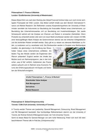 SMBS - University of Salzburg Business School; ©2017
- 14 -
Präsenzphase 7: Finance & Markets
London / Großbritannien (University of Westminster)
Dieses Modul führt uns nach dem Ranking des Global Financial Centres Index zum noch immer wich-
tigsten Finanzplatz der Welt: London. Das Modul vertieft Inhalte aus dem Bereich International Fi-
nance und Market Research. Die Referenten unseres Kooperationspartners der University of West-
minster vermitteln die Instrumente zur Beurteilung der finanziellen Risiken eines Unternehmens, zur
Beurteilung des Unternehmenswertes und zur Beurteilung von Investmentstrategien. Der zweite
Schwerpunkt widmet sich der Analyse von Chancen und Risiken in anvisierten Zielmärkten. Wenn
Produkte neu entwickelt werden oder wenn ein neuer Markt erschlossen werden soll, müssen mit Hilfe
einer leistungsfähigen Markt Analyse die Gewinnchancen ebenso wie die kritischen Erfolgsfaktoren
und die drohenden Risiken ermittelt werden. Dazu gilt es zu wissen wo relevante Marktdaten zu fin-
den, zu evaluieren und zu verarbeiten sind. Die Studierenden werden in Gruppen eine Marktanalyse
erstellen, die gleichzeitig in die Ermittlung des Share-
holder Values eines Unternehmens einfließen. Am
letzten Tag des Moduls werden die Ergebnisse dem
Plenum präsentiert. Ergänzt werden die Inhalte des
Moduls durch ein Rahmenprogramm, das in den briti-
schen „way of life“ einführt, Institutionen des Finanz-
sektors aufsucht und im Rahmen eines Economic Fo-
rums den Erfahrungsaustausch mit Expats und Vertre-
tern der Wirtschaft ermöglicht.
Inhalte Präsenzphase 7 „Finance & Markets“
Shareholder Value Analyse
Risk Management
Derivatives
Market Research
Präsenzphase 8: Global Entrepreneurship
Toronto / CAN (York University / University of Toronto)
In Toronto werden Themen wie Leadership, General Management, Outsourcing, Brand Management
und Rik Management bearbeitet. Das hochkarätige Referententeam stammt von der University of
Toronto, der Rotman School of Management sowie der York University Toronto.
Somit ist dieses Modul für General Manager von sehr hoher Bedeutung, finden sich doch die oben
beschriebenen Themen alle im Feld des „Entrepreneurship“.
 