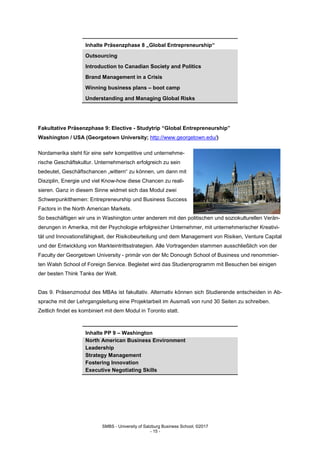 SMBS - University of Salzburg Business School; ©2017
- 15 -
Inhalte Präsenzphase 8 „Global Entrepreneurship“
Outsourcing
Introduction to Canadian Society and Politics
Brand Management in a Crisis
Winning business plans – boot camp
Understanding and Managing Global Risks
Fakultative Präsenzphase 9: Elective - Studytrip “Global Entrepreneurship”
Washington / USA (Georgetown University; http://www.georgetown.edu/)
Nordamerika steht für eine sehr kompetitive und unternehme-
rische Geschäftskultur. Unternehmerisch erfolgreich zu sein
bedeutet, Geschäftschancen „wittern“ zu können, um dann mit
Disziplin, Energie und viel Know-how diese Chancen zu reali-
sieren. Ganz in diesem Sinne widmet sich das Modul zwei
Schwerpunktthemen: Entrepreneurship und Business Success
Factors in the North American Markets.
So beschäftigen wir uns in Washington unter anderem mit den politischen und soziokulturellen Verän-
derungen in Amerika, mit der Psychologie erfolgreicher Unternehmer, mit unternehmerischer Kreativi-
tät und Innovationsfähigkeit, der Risikobeurteilung und dem Management von Risiken, Venture Capital
und der Entwicklung von Markteintrittsstrategien. Alle Vortragenden stammen ausschließlich von der
Faculty der Georgetown University - primär von der Mc Donough School of Business und renommier-
ten Walsh School of Foreign Service. Begleitet wird das Studienprogramm mit Besuchen bei einigen
der besten Think Tanks der Welt.
Das 9. Präsenzmodul des MBAs ist fakultativ. Alternativ können sich Studierende entscheiden in Ab-
sprache mit der Lehrgangsleitung eine Projektarbeit im Ausmaß von rund 30 Seiten zu schreiben.
Zeitlich findet es kombiniert mit dem Modul in Toronto statt.
Inhalte PP 9 – Washington
North American Business Environment
Leadership
Strategy Management
Fostering Innovation
Executive Negotiating Skills
 