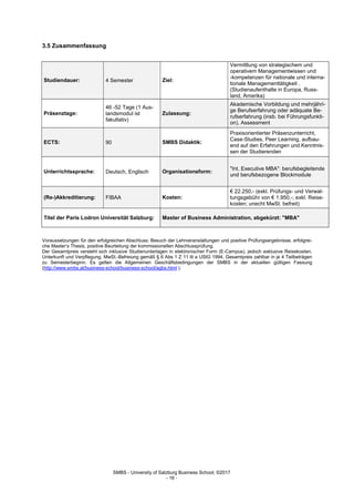 SMBS - University of Salzburg Business School; ©2017
- 16 -
3.5 Zusammenfassung
Studiendauer: 4 Semester Ziel:
Vermittlung von strategischem und
operativem Managementwissen und
-kompetenzen für nationale und interna-
tionale Managementtätigkeit .
(Studienaufenthalte in Europa, Russ-
land, Amerika)
Präsenztage:
46 -52 Tage (1 Aus-
landsmodul ist
fakultativ)
Zulassung:
Akademische Vorbildung und mehrjähri-
ge Berufserfahrung oder adäquate Be-
rufserfahrung (insb. bei Führungsfunkti-
on), Assessment
ECTS: 90 SMBS Didaktik:
Praxisorientierter Präsenzunterricht,
Case-Studies, Peer Learning, aufbau-
end auf den Erfahrungen und Kenntnis-
sen der Studierenden
Unterrichtssprache: Deutsch, Englisch Organisationsform:
"Int. Executive MBA": berufsbegleitende
und berufsbezogene Blockmodule
(Re-)Akkreditierung: FIBAA Kosten:
€ 22.250,- (exkl. Prüfungs- und Verwal-
tungsgebühr von € 1.950,-; exkl. Reise-
kosten; unecht MwSt. befreit)
Titel der Paris Lodron Universität Salzburg: Master of Business Administration, abgekürzt: "MBA"
Voraussetzungen für den erfolgreichen Abschluss: Besuch der Lehrveranstaltungen und positive Prüfungsergebnisse, erfolgrei-
che Master‘s Thesis, positive Beurteilung der kommissionellen Abschlussprüfung.
Der Gesamtpreis versteht sich inklusive Studienunterlagen in elektronischer Form (E-Campus), jedoch exklusive Reisekosten,
Unterkunft und Verpflegung. MwSt.-Befreiung gemäß § 6 Abs 1 Z 11 lit a UStG 1994, Gesamtpreis zahlbar in je 4 Teilbeträgen
zu Semesterbeginn. Es gelten die Allgemeinen Geschäftsbedingungen der SMBS in der aktuellen gültigen Fassung
(http://www.smbs.at/business-school/business-school/agbs.html ).
 