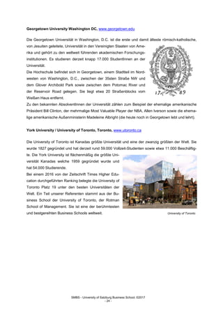 SMBS - University of Salzburg Business School; ©2017
- 24 -
Georgetown University Washington DC, www.georgetown.edu
Die Georgetown Universität in Washington, D.C. ist die erste und damit älteste römisch-katholische,
von Jesuiten geleitete, Universität in den Vereinigten Staaten von Ame-
rika und gehört zu den weltweit führenden akademischen Forschungs-
institutionen. Es studieren derzeit knapp 17.000 StudentInnen an der
Universität.
Die Hochschule befindet sich in Georgetown, einem Stadtteil im Nord-
westen von Washington, D.C., zwischen der 35sten Straße NW und
dem Glover Archibold Park sowie zwischen dem Potomac River und
der Reservoir Road gelegen. Sie liegt etwa 20 Straßenblocks vom
Weißen Haus entfernt.
Zu den bekannten AbsolventInnen der Universität zählen zum Beispiel der ehemalige amerikanische
Präsident Bill Clinton, der mehrmalige Most Valuable Player der NBA, Allen Iverson sowie die ehema-
lige amerikanische Außenministerin Madeleine Albright (die heute noch in Georgetown lebt und lehrt).
York University / University of Toronto, Toronto, www.utoronto.ca
Die University of Toronto ist Kanadas größte Universität und eine der zwanzig größten der Welt. Sie
wurde 1827 gegründet und hat derzeit rund 59.000 Vollzeit-Studenten sowie etwa 11.000 Beschäftig-
te. Die York University ist flächenmäßig die größte Uni-
versität Kanadas welche 1959 gegründet wurde und
hat 54.000 Studierende.
Bei einem 2016 von der Zeitschrift Times Higher Edu-
cation durchgeführten Ranking belegte die University of
Toronto Platz 19 unter den besten Universitäten der
Welt. Ein Teil unserer Referenten stammt aus der Bu-
siness School der University of Toronto, der Rotman
School of Management. Sie ist eine der berühmtesten
und bestgereihten Business Schools weltweit. University of Toronto
 