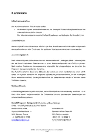 SMBS - University of Salzburg Business School; ©2017
- 28 -
8. Anmeldung
8.1 Aufnahmeverfahren
Das Aufnahmeverfahren verläuft in zwei Stufen:
 Mit Einreichung des Anmeldeformulars und der benötigten Zusatzunterlagen werden die for-
malen Aufnahmekriterien beurteilt.
 Das folgende Assessmentgespräch befragt Erwartungen und Motivation der BewerberInnen.
Anmeldeformular
Anmeldungen können ausnahmslos schriftlich per Fax, E-Mail oder Post mit komplett ausgefülltem
Anmeldeformular und unter Einreichung der benötigten Unterlagen entgegen genommen werden.
Assessmentgespräch
Nach Einreichung des Anmeldeformulars und aller erforderlichen Unterlagen (siehe Checkliste) wer-
den alle formal qualifizierten BewerberInnen zu einem Assessmentgespräch nach Salzburg gebeten.
Nach positiver Absolvierung des Assessments entscheidet die Lehrgangsleitung auf Vorschlag des
Programm Managements über die Aufnahme.
Das Aufnahmeverfahren dauert circa 2 Stunden. Es besteht aus einem mündlichen und einem schrift-
lichen Teil in jeweils deutscher und englischer Sprache (für jene BewerberInnen, die am Washington
Modul teilnehmen möchten). Die Englischkenntnisse der BewerberInnen werden im Rahmen dieses
Verfahrens bewertet.
Wichtiger Hinweis
Eine frühzeitige Bewerbung wird empfohlen, da die Studienplätze nach dem Prinzip "first come – qua-
lified – first served" vergeben werden. Bei Gruppenüberzahl und gleichwertigen Bewerbungen ent-
scheidet das Eingangsdatum.
Kontakt Programm Management, Information und Anmeldung:
SMBS - University of Salzburg Business School
Norbert Gerner, Bakk. Maria Marschall
Sigmund-Haffner-Gasse 18 Sigmund-Haffner-Gasse 18
5020 Salzburg, Austria 5020 Salzburg, Austria
+43 (0) 676 / 88 22 22 33 +43 (0) 676 / 88 22 22 16
norbert.gerner@smbs.at maria.marschall@smbs.at
 