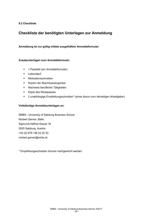 SMBS - University of Salzburg Business School; ©2017
- 29 -
8.2 Checkliste
Checkliste der benötigten Unterlagen zur Anmeldung
Anmeldung ist nur gültig mittels ausgefülltem Anmeldeformular
Zusatzunterlagen zum Anmeldeformular:
 1 Passbild (am Anmeldeformular)
 Lebenslauf
 Motivationsschreiben
 Kopien der Abschlusszeugnisse
 Nachweis beruflicher Tätigkeiten
 Kopie des Reisepasses
 2 unabhängige Empfehlungsschreiben* (eines davon vom derzeitigen Arbeitgeber)
Vollständige Anmeldeunterlagen an:
SMBS - University of Salzburg Business School
Norbert Gerner, Bakk.
Sigmund-Haffner-Gasse 18
5020 Salzburg, Austria
+43 (0) 676 / 88 22 22 33
norbert.gerner@smbs.at
* Empfehlungsschreiben können nachgereicht werden
 