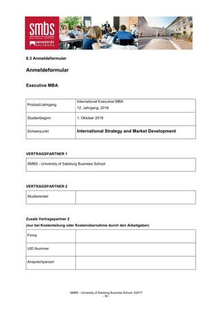 SMBS - University of Salzburg Business School; ©2017
- 30 -
8.3 Anmeldeformular
Anmeldeformular
Executive MBA
Produkt/Jahrgang
International Executive MBA
12. Jahrgang, 2018
Studienbeginn 1. Oktober 2018
Schwerpunkt International Strategy and Market Development
VERTRAGSPARTNER 1
SMBS - University of Salzburg Business School
VERTRAGSPARTNER 2
Studierender
Zusatz Vertragspartner 2
(nur bei Kostenteilung oder Kostenübernahme durch den Arbeitgeber)
Firma
UID Nummer
Ansprechperson
 
