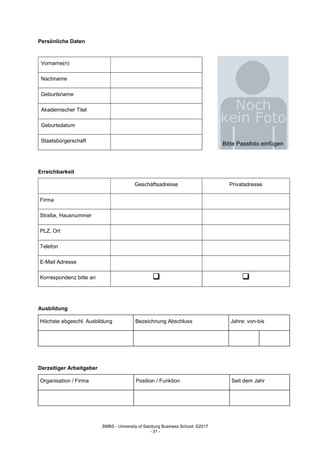 SMBS - University of Salzburg Business School; ©2017
- 31 -
Persönliche Daten
Vorname(n)
Nachname
Geburtsname
Akademischer Titel
Geburtsdatum
Staatsbürgerschaft
Erreichbarkeit
Geschäftsadresse Privatadresse
Firma
Straße, Hausnummer
PLZ, Ort
Telefon
E-Mail Adresse
Korrespondenz bitte an  
Ausbildung
Höchste abgeschl. Ausbildung Bezeichnung Abschluss Jahre: von-bis
Derzeitiger Arbeitgeber
Organisation / Firma Position / Funktion Seit dem Jahr
Bitte Passfoto einfügen
 