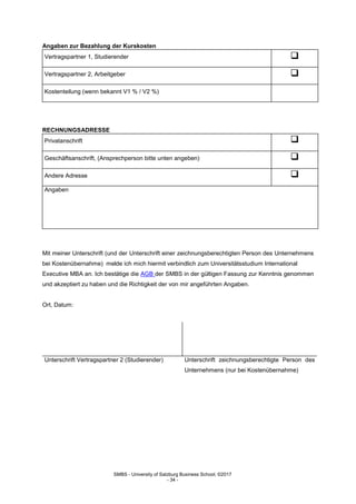 SMBS - University of Salzburg Business School; ©2017
- 34 -
Angaben zur Bezahlung der Kurskosten
Vertragspartner 1, Studierender 
Vertragspartner 2, Arbeitgeber 
Kostenteilung (wenn bekannt V1 % / V2 %)
RECHNUNGSADRESSE
Privatanschrift 
Geschäftsanschrift, (Ansprechperson bitte unten angeben) 
Andere Adresse 
Angaben
Mit meiner Unterschrift (und der Unterschrift einer zeichnungsberechtigten Person des Unternehmens
bei Kostenübernahme) melde ich mich hiermit verbindlich zum Universitätsstudium International
Executive MBA an. Ich bestätige die AGB der SMBS in der gültigen Fassung zur Kenntnis genommen
und akzeptiert zu haben und die Richtigkeit der von mir angeführten Angaben.
Ort, Datum:
Unterschrift Vertragspartner 2 (Studierender) Unterschrift zeichnungsberechtigte Person des
Unternehmens (nur bei Kostenübernahme)
 