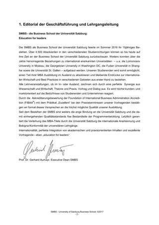 SMBS - University of Salzburg Business School; ©2017
- 3 -
1. Editorial der Geschäftsführung und Lehrgangsleitung
SMBS - die Business School der Universität Salzburg:
Education for leaders
Die SMBS als Business School der Universität Salzburg feierte im Sommer 2016 ihr 15jähriges Be-
stehen. Über 4.500 Absolventen in den verschiedensten Studienrichtungen können so bis heute auf
ihre Zeit an der Business School der Universität Salzburg zurückschauen. Weiters konnten über die
Jahre hervorragende Beziehungen zu international anerkannten Universitäten – u.a. die Lomonosov
University in Moskau, die Georgetown University in Washington DC, die Fudan Universität in Shang-
hai sowie die Universität St. Gallen – aufgebaut werden. Unseren Studierenden wird somit ermöglicht,
einen Teil ihrer MBA Ausbildung im Ausland zu absolvieren und bleibende Eindrücke zur internationa-
len Wirtschaft und Best Practices in verschiedenen Gebieten aus erster Hand zu beziehen.
Alle Lehrveranstaltungen, ob im In- oder Ausland, zeichnen sich durch eine perfekte Synergie aus
Wissenschaft und Wirtschaft, Theorie und Praxis, Vortrag und Dialog aus. Es wird höchst kunden- und
marktorientiert auf die Bedürfnisse von Studierenden und Unternehmen reagiert.
Durch die Akkreditierungsbewertung der Foundation of International Business Administration Accredi-
tion (FIBAA
®
) mit dem Prädikat „Exzellent“ bei den Praxiskenntnissen unserer Vortragenden bestäti-
gen wir formal dieses Versprechen an die höchst mögliche Qualität unserer Ausbildung.
Seit dem Bestehen der SMBS sind weiters die enge Bindung an die Universität Salzburg und die da-
mit einhergehenden Qualitätsstandards fixe Bestandteile der Programmentwicklung. Letztlich garan-
tiert die Verleihung des MBA-Titels durch die Universität Salzburg die internationale Anerkennung und
Bologna-Konformität der universitären Lehrgänge.
Internationalität, perfekte Integration von akademischen und praxisorientierten Inhalten und exzellente
Vortragende - eben „education for leaders“.
Prof. Dr. Gerhard Aumayr, Executive Dean SMBS
 