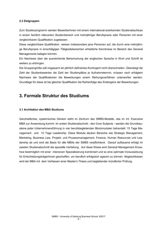 SMBS - University of Salzburg Business School; ©2017
- 6 -
2.3 Zielgruppen
Zum Studienprogramm werden BewerberInnen mit einem international anerkannten Studienabschluss
in einem fachlich relevanten Studienbereich und mehrjähriger Berufspraxis oder Personen mit einer
vergleichbaren Qualifikation zugelassen.
Diese vergleichbare Qualifikation weisen insbesondere jene Personen auf, die durch eine mehrjähri-
ge Berufspraxis in einschlägigen Tätigkeitsbereichen erhebliche Kenntnisse im Bereich des General
Managements belegen können.
Ein Nachweis über die ausreichende Beherrschung der englischen Sprache in Wort und Schrift ist
weiters zu erbringen.
Die Gruppengröße soll insgesamt ein jährlich definiertes Kontingent nicht überschreiten. Übersteigt die
Zahl der Studienbewerber die Zahl der Studienplätze je Aufnahmetermin, müssen nach erfolgtem
Nachweis der Qualifikationen die Bewerbungen einem Reihungsverfahren unterworfen werden.
Grundlage für diese ist bei gleicher Qualifikation die Reihenfolge des Einlangens der Bewerbungen.
3. Formale Struktur des Studiums
3.1 Architektur des MBA Studiums
Ganzheitliches, systemisches Denken steht im Zentrum des SMBS-Modells, das im Int. Executive
MBA zur Anwendung kommt. Im ersten Studienabschnitt - den Core Subjects - werden die Grundbau-
steine jeder Unternehmensführung in vier berufsbegleitenden Blockmodulen behandelt: 15 Tage Ma-
nagement und 10 Tage Leadership. Diese Module decken Bereiche wie Strategic Management,
Marketing, Business Law, Projekt- und Prozessmanagement, Finance, Human Resources und Lea-
dership ab und sind als Basis für alle MBAs der SMBS verpflichtend. Darauf aufbauend erfolgt im
zweiten Studienabschnitt die spezielle Vertiefung. Auf diese Weise wird General Management Know-
how bestmöglich mit einer intensiven Spezialisierung kombiniert und so eine optimale Voraussetzung
für EntscheidungsträgerInnen geschaffen, um beruflich erfolgreich agieren zu können. Abgeschlossen
wird der MBA mit dem Verfassen einer Master‘s Thesis und begleitender mündlicher Prüfung.
 