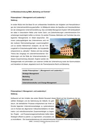 SMBS - University of Salzburg Business School; ©2017
- 10 -
3.4 Modulbeschreibung MBA „Marketing und Vertrieb“
Präsenzphase 1: Management und Leadership 1
Salzburg
Im ersten Modul wird die Basis für ein umfassendes Verständnis der Aufgaben und Herausforderun-
gen der Unternehmensführung geschaffen. Im Mittelpunkt stehen die Spezifika und Verantwortlichkei-
ten der strategischen Unternehmensführung. Das vermittelte Management System hilft Schlüsselkräf-
ten dabei in besonderem Maße unter hohen Sach- und Zeitanforderungen unternehmerische Ent-
scheidungen bestmöglich treffen zu können. Es werden Prozesse, Methoden und Techniken des stra-
tegischen Managements im Detail besprochen. Die
innere Leistungsfähigkeit des Unternehmens wird mit
den äußeren Rahmenbedingungen zusammengeführt
und es werden Maßnahmen analysiert, die der Füh-
rungskraft im Entscheidungsfall helfen, die Komplexität
entsprechend zu „dämpfen“. Weiters wird das wichtige
Thema des Umgangs mit unternehmensinternen Ver-
änderungen und die Rolle der Unternehmenskultur in
diesem Zusammenhang diskutiert. Ergänzt werden die
Strategieinhalte mit Lehrinhalten zum externen Umfeld der Unternehmung sowie der Kommunikation
und Interaktion mit dieser, abgedeckt durch die Themenbereiche Recht und Marketing.
Inhalte Präsenzphase 1 „Management und Leadership 1“
Strategic Management
Marketing
Business Law
Unternehmenskultur und Change Management
Präsenzphase 2: Management und Leadership 2
Salzburg
Aufbauend auf den Inhalten des ersten Moduls fokussiert dieses Modul auf die Umsetzung der ge-
wählten Strategien und die Optimierung der Abläufe. Es geht
darum, die betrieblichen Prozesse entsprechend der ihnen zu
Grunde liegenden Unternehmensstrategie zu systematisieren
und im Kontext der allgemeinen Volkswirtschaftslehre mit allen
makro- und mikroökonomischen Zusammenhängen zu begrei-
fen. Projekt- und Prozessmanagementmethoden helfen dabei,
Strategien effizient zu planen, zu organisieren, umzusetzen und
zu kontrollieren. Die Auseinandersetzung mit unternehmerischen Prozessen liefert die Grundlage für
 