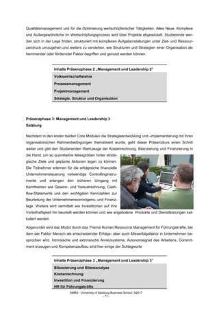 SMBS - University of Salzburg Business School; ©2017
- 11 -
Qualitätsmanagement und für die Optimierung wertschöpferischer Tätigkeiten. Alles Neue, Komplexe
und Außergewöhnliche im Wertschöpfungsprozess wird über Projekte abgewickelt. Studierende wer-
den sich in der Lage finden, strukturiert mit komplexen Aufgabenstellungen unter Zeit- und Ressour-
cendruck umzugehen und weiters zu verstehen, wie Strukturen und Strategien einer Organisation als
hemmender oder fördernder Faktor begriffen und genutzt werden können.
Inhalte Präsenzphase 2 „Management und Leadership 2”
Volkswirtschaftslehre
Prozessmanagement
Projektmanagement
Strategie, Struktur und Organisation
Präsenzphase 3: Management und Leadership 3
Salzburg
Nachdem in den ersten beiden Core Modulen die Strategieentwicklung und -implementierung mit ihren
organisatorischen Rahmenbedingungen thematisiert wurde, geht dieser Präsenzkurs einen Schritt
weiter und gibt den Studierenden Werkzeuge der Kostenrechnung, Bilanzierung und Finanzierung in
die Hand, um so quantitative Messgrößen hinter strate-
gische Ziele und geplante Aktionen legen zu können.
Die Teilnehmer erlernen für die erfolgreiche finanzielle
Unternehmensteuerung notwendige Controllinginstru-
mente und erlangen den sicheren Umgang mit
Kernthemen wie Gewinn- und Verlustrechnung, Cash-
flow-Statements und den wichtigsten Kennzahlen zur
Beurteilung der Unternehmensvermögens- und Finanz-
lage. Weiters wird vermittelt wie Investitionen auf ihre
Vorteilhaftigkeit hin beurteilt werden können und wie angebotene Produkte und Dienstleistungen kal-
kuliert werden.
Abgerundet wird das Modul durch das Thema Human Ressource Management für Führungskräfte, bei
dem der Faktor Mensch als entscheidender Erfolgs- aber auch Misserfolgsfaktor in Unternehmen be-
sprochen wird. Intrinsische und extrinsische Anreizsysteme, Autonomiegrad des Arbeitens, Commit-
ment erzeugen und Kompetenzaufbau sind hier einige der Schlagworte
Inhalte Präsenzphase 3 „Management und Leadership 3”
Bilanzierung und Bilanzanalyse
Kostenrechnung
Investition und Finanzierung
HR für Führungskräfte
 